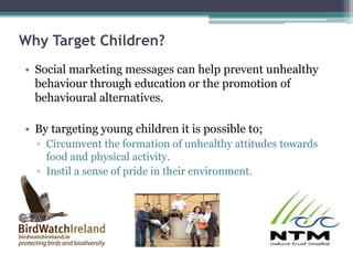 Why Target Children?
• Social marketing messages can help prevent unhealthy
behaviour through education or the promotion of
behavioural alternatives.
• By targeting young children it is possible to;
▫ Circumvent the formation of unhealthy attitudes towards
food and physical activity.
▫ Instil a sense of pride in their environment.
 