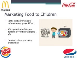 Marketing Food to Children
• In the past advertising to
children was a 30sec TV ad.
• More people watching on
demand TV/online=skipping
ads
• Nowadays there are many
alternatives
 
