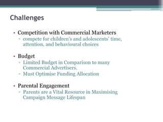 Challenges
• Competition with Commercial Marketers
▫ compete for children’s and adolescents’ time,
attention, and behavioural choices
• Budget
▫ Limited Budget in Comparison to many
Commercial Advertisers.
▫ Must Optimise Funding Allocation
• Parental Engagement
▫ Parents are a Vital Resource in Maximising
Campaign Message Lifespan
 