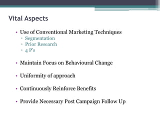 Vital Aspects
• Use of Conventional Marketing Techniques
▫ Segmentation
▫ Prior Research
▫ 4 P’s
• Maintain Focus on Behavioural Change
• Uniformity of approach
• Continuously Reinforce Benefits
• Provide Necessary Post Campaign Follow Up
 