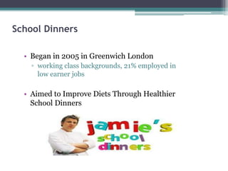 School Dinners
• Began in 2005 in Greenwich London
▫ working class backgrounds, 21% employed in
low earner jobs
• Aimed to Improve Diets Through Healthier
School Dinners
 