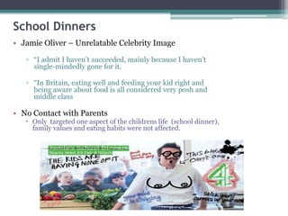 School Dinners
• Jamie Oliver – Unrelatable Celebrity Image
▫ “I admit I haven’t succeeded, mainly because I haven’t
single-mindedly gone for it.
▫ “In Britain, eating well and feeding your kid right and
being aware about food is all considered very posh and
middle class
• No Contact with Parents
 Only targeted one aspect of the childrens life (school dinner),
family values and eating habits were not affected.
 