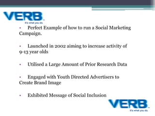 • Perfect Example of how to run a Social Marketing
Campaign.
• Launched in 2002 aiming to increase activity of
9-13 year olds
• Utilised a Large Amount of Prior Research Data
• Engaged with Youth Directed Advertisers to
Create Brand Image
• Exhibited Message of Social Inclusion
 