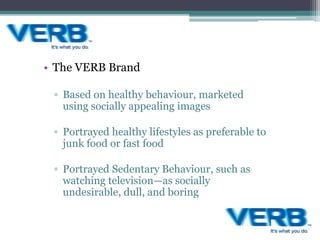 • The VERB Brand
▫ Based on healthy behaviour, marketed
using socially appealing images
▫ Portrayed healthy lifestyles as preferable to
junk food or fast food
▫ Portrayed Sedentary Behaviour, such as
watching television—as socially
undesirable, dull, and boring
 
