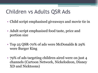 Children vs Adults QSR Ads
• Child script emphasised giveaways and movie tie in
• Adult script emphasised food taste, price and
portion size
• Top 25 QSR-70% of ads were McDonalds & 29%
were Burger King
• 79% of ads targeting children aired were on just 4
channels (Cartoon Network, Nickelodeon, Disney
XD and Nicktoons)
 