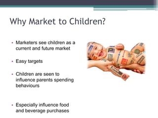 Why Market to Children?
• Marketers see children as a
current and future market
• Easy targets
• Children are seen to
influence parents spending
behaviours
• Especially influence food
and beverage purchases
 