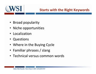 Starts with the Right Keywords


•   Broad popularity
•   Niche opportunities
•   Localization
•   Questions
•   Where in the Buying Cycle
•   Familiar phrases / slang
•   Technical versus common words


    Better Web Results / Kevin Dean © 2010 (510) 687-9737
 