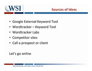 Sources of Ideas


•   Google External Keyword Tool
•   Wordtracker – Keyword Tool
•   Wordtracker Labs
•   Competitor sites
•   Call a prospect or client

Let’s go online


    Better Web Results / Kevin Dean © 2010 (510) 687-9737
 