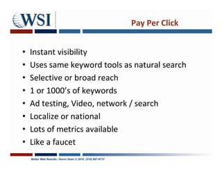 Pay Per Click


•   Instant visibility
•   Uses same keyword tools as natural search
•   Selective or broad reach
•   1 or 1000’s of keywords
•   Ad testing, Video, network / search
•   Localize or national
•   Lots of metrics available
•   Like a faucet
    Better Web Results / Kevin Dean © 2010 (510) 687-9737
 