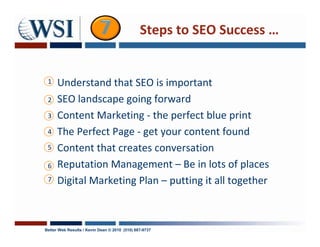 Steps to SEO Success …


 1    Understand that SEO is important
 2    SEO landscape going forward
 3    Content Marketing - the perfect blue print
 4    The Perfect Page - get your content found
 5    Content that creates conversation
 6    Reputation Management – Be in lots of places
 7    Digital Marketing Plan – putting it all together



Better Web Results / Kevin Dean © 2010 (510) 687-9737
 
