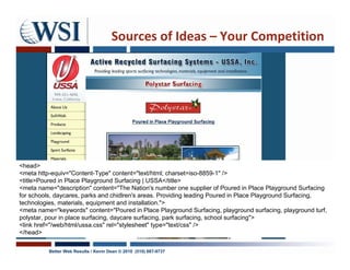 Sources of Ideas – Your Competition




<head>
<meta http-equiv="Content-Type" content="text/html; charset=iso-8859-1" />
<title>Poured in Place Playground Surfacing | USSA</title>
<meta name="description" content="The Nation's number one supplier of Poured in Place Playground Surfacing
for schools, daycares, parks and chidlren's areas. Providing leading Poured in Place Playground Surfacing,
technologies, materials, equipment and installation.">
<meta name="keywords" content="Poured in Place Playground Surfacing, playground surfacing, playground turf,
polystar, pour in place surfacing, daycare surfacing, park surfacing, school surfacing">
<link href="/web/html/ussa.css" rel="stylesheet" type="text/css" />
</head>

          Better Web Results / Kevin Dean © 2010 (510) 687-9737
 