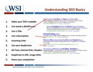 Understanding SEO Basics


1.   Make your TEXT readable

2.   Use words a BUYER uses

3.   Use a Title

4.   Use a Description

5.   Incoming Links

6.   Use your keyphrases

7.   Alt-Text, internal links, Headers

8.   Keyphrase in URL, image titles

9.   Know your competition

      Better Web Results / Kevin Dean © 2010 (510) 687-9737
 