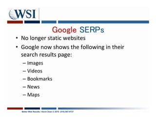 Google SERPs
• No longer static websites
• Google now shows the following in their
  search results page:
  – Images
  – Videos
  – Bookmarks
  – News
  – Maps

  Better Web Results / Kevin Dean © 2010 (510) 687-9737
 