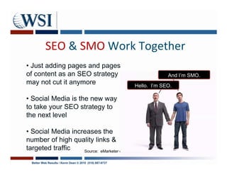 SEO & SMO Work Together
• Just adding pages and pages
of content as an SEO strategy                                          And I’m SMO.
may not cut it anymore                                    Hello. I’m SEO.

• Social Media is the new way
to take your SEO strategy to
the next level

• Social Media increases the
number of high quality links &
targeted traffic   Source: eMarketer data April 23, 2009

  Better Web Results / Kevin Dean © 2010 (510) 687-9737
 