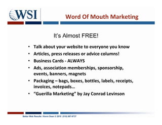 Word Of Mouth Marketing

                              It’s Almost FREE!
     • Talk about your website to everyone you know
     • Articles, press releases or advice columns!
     • Business Cards - ALWAYS
     • Ads, association memberships, sponsorship,
       events, banners, magnets
     • Packaging – bags, boxes, bottles, labels, receipts,
       invoices, notepads…
     • “Guerilla Marketing” by Jay Conrad Levinson



Better Web Results / Kevin Dean © 2010 (510) 687-9737
 