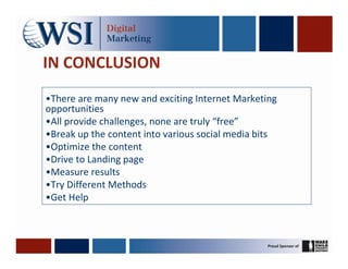 IN CONCLUSION
•There are many new and exciting Internet Marketing
opportunities
•All provide challenges, none are truly “free”
•Break up the content into various social media bits
•Optimize the content
•Drive to Landing page
•Measure results
•Try Different Methods
•Get Help
 