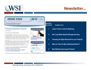 Newsletter…


                                                        Monthly /
                                                        Quarterly       Subject Line

                                                           1        Latest Trends in Internet Marketing


                                                           2        New Tools Make Website Management Easy

                                                           3        Choosing the Right Keywords for your Products

                                                           4        Why are There So Many Marketing Options?


                                                           5        Best Website Improvement Projects




Better Web Results / Kevin Dean © 2010 (510) 687-9737
 