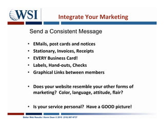 Integrate Your Marketing

        Send a Consistent Message

    •     EMails, post cards and notices
    •     Stationary, Invoices, Receipts
    •     EVERY Business Card!
    •     Labels, Hand-outs, Checks
    •     Graphical Links between members

    • Does your website resemble your other forms of
      marketing? Color, language, attitude, flair?

    • Is your service personal? Have a GOOD picture!
Better Web Results / Kevin Dean © 2010 (510) 687-9737
 