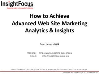 How to Achieve
Advanced Web Site Marketing
Analytics & Insights
Date: January 2014

Website:
Email:

http://www.insightfocus.com.au
info@insightfocus.com.au

Do not forget to click on the ‘Follow’ button to ensure you do not miss out on future presentations
Copyright © 2014 InsightFocus.com.au • All Rights Reserved

 