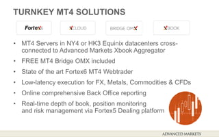 TURNKEY MT4 SOLUTIONS
• MT4 Servers in NY4 or HK3 Equinix datacenters cross-
connected to Advanced Markets Xbook Aggregator
• FREE MT4 Bridge OMX included
• State of the art Fortex6 MT4 Webtrader
• Low-latency execution for FX, Metals, Commodities & CFDs
• Online comprehensive Back Office reporting
• Real-time depth of book, position monitoring
and risk management via Fortex5 Dealing platform
 