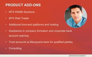 • MT4 PAMM Solutions
• MT4 Web Trader
• Additional front-end platforms and hosting
• Assistance in company formation and corporate bank
account opening
• Trust accounts at Macquarie bank for qualified parties.
• Consulting
PRODUCT ADD-ONS
 