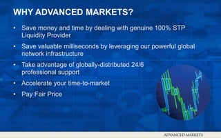 WHY ADVANCED MARKETS?
• Save money and time by dealing with genuine 100% STP
Liquidity Provider
• Save valuable milliseconds by leveraging our powerful global
network infrastructure
• Take advantage of globally-distributed 24/6
professional support
• Accelerate your time-to-market
• Pay Fair Price
 