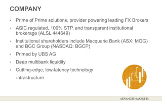 COMPANY
• Prime of Prime solutions, provider powering leading FX Brokers
• ASIC regulated, 100% STP, and transparent institutional
brokerage (ALSL 444649)
• Institutional shareholders include Macquarie Bank (ASX: MQG)
and BGC Group (NASDAQ: BGCP)
• Primed by UBS AG
• Deep multibank liquidity
• Cutting-edge, low-latency technology
infrastructure
 