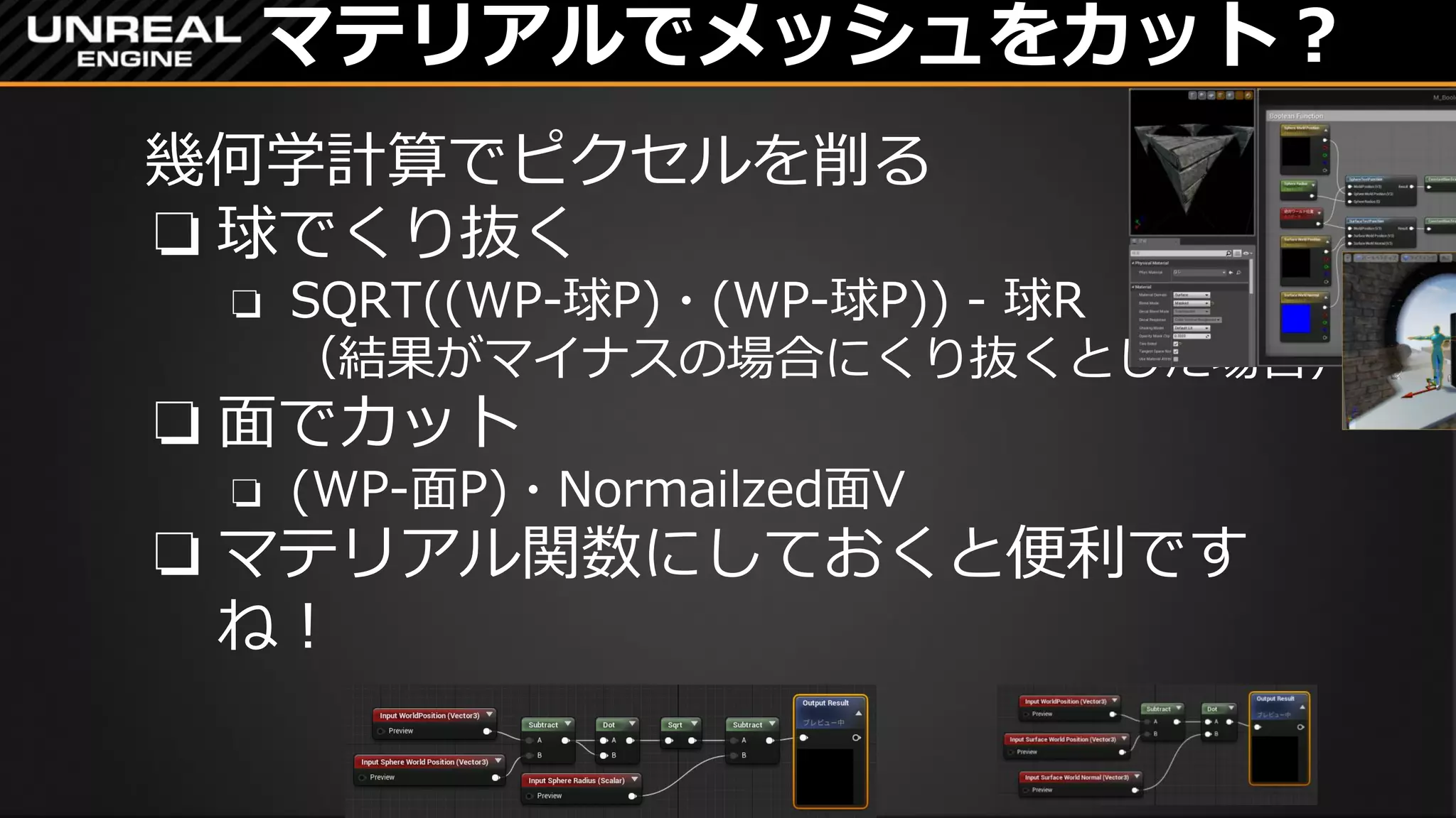 マテリアルでメッシュをカット？
幾何学計算でピクセルを削る
❏ 球でくり抜く
❏ SQRT((WP-球P)・(WP-球P)) - 球R
（結果がマイナスの場合にくり抜くとした場合）
❏ 面でカット
❏ (WP-面P)・Normailzed面V
❏ マテリアル関数にしておくと便利です
ね！
 