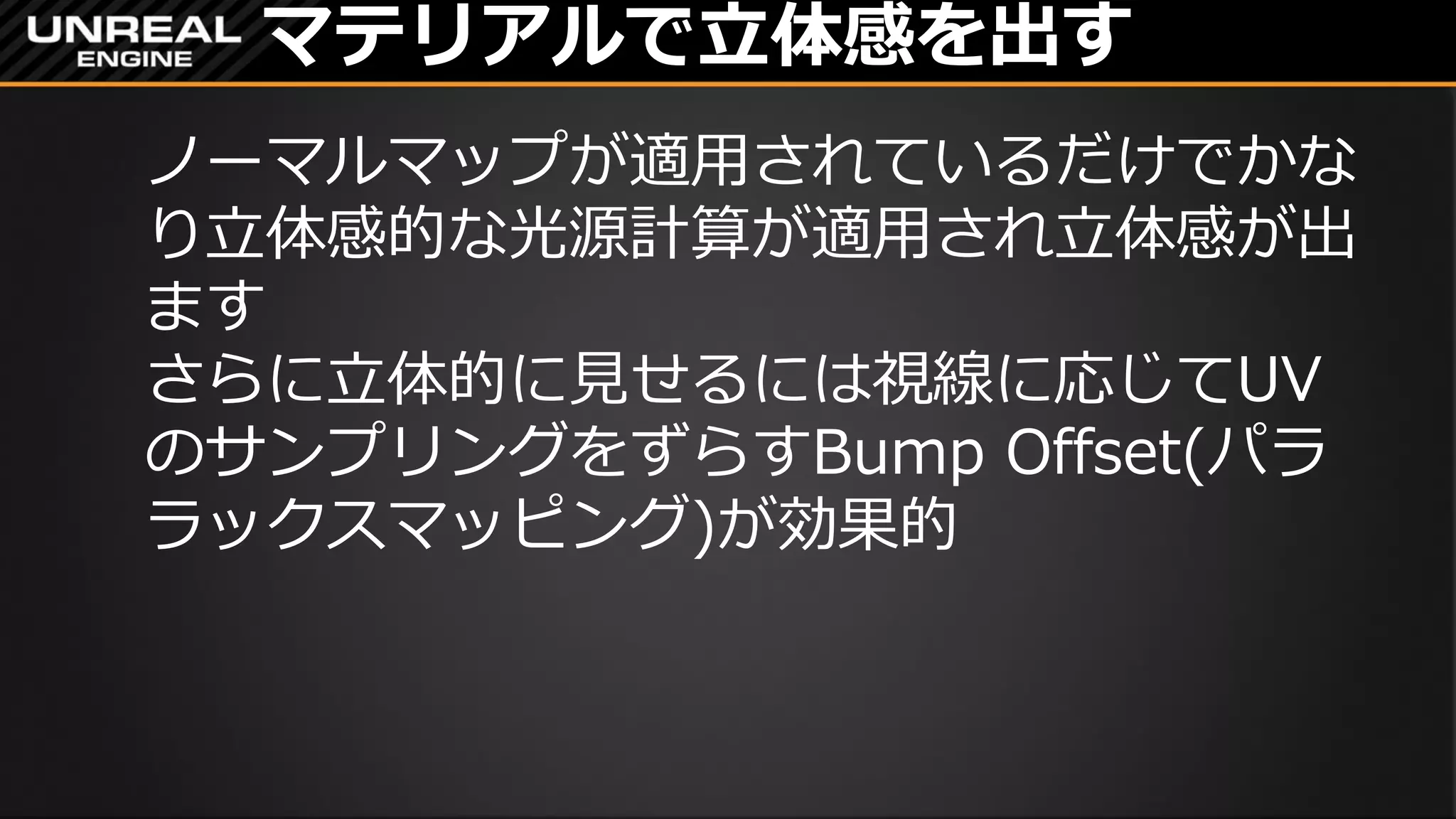 マテリアルで立体感を出す
ノーマルマップが適用されているだけでかな
り立体感的な光源計算が適用され立体感が出
ます
さらに立体的に見せるには視線に応じてUV
のサンプリングをずらすBump Offset(パラ
ラックスマッピング)が効果的
 