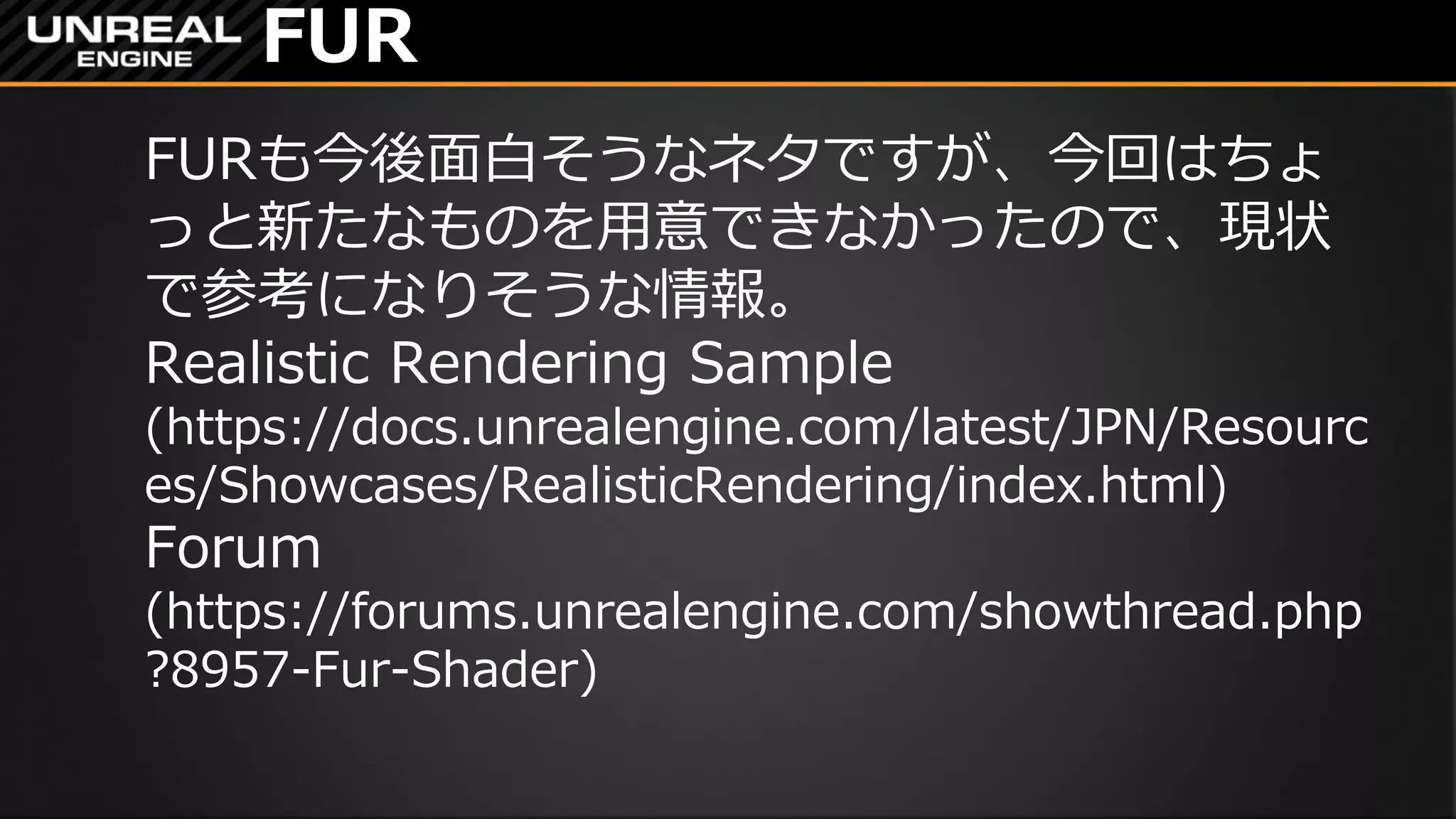 FUR
FURも今後面白そうなネタですが、今回はちょ
っと新たなものを用意できなかったので、現状
で参考になりそうな情報。
Realistic Rendering Sample
(https://docs.unrealengine.com/latest/JPN/Resourc
es/Showcases/RealisticRendering/index.html)
Forum
(https://forums.unrealengine.com/showthread.php
?8957-Fur-Shader)
 