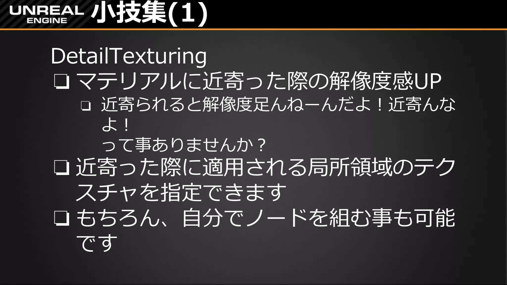 小技集(1)
DetailTexturing
❏ マテリアルに近寄った際の解像度感UP
❏ 近寄られると解像度足んねーんだよ！近寄んな
よ！
って事ありませんか？
❏ 近寄った際に適用される局所領域のテク
スチャを指定できます
❏ もちろん、自分でノードを組む事も可能
です
 