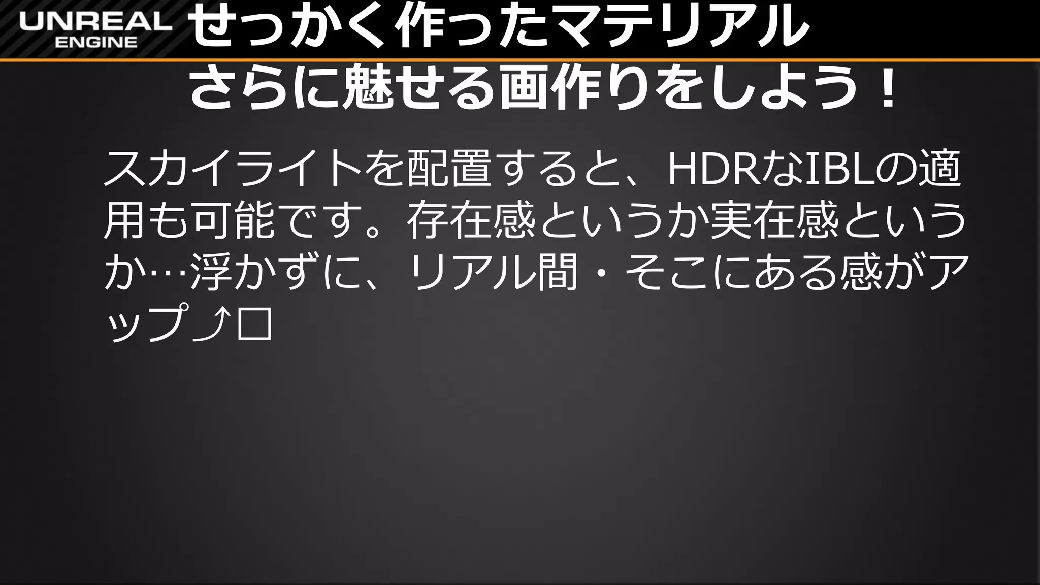 せっかく作ったマテリアル
さらに魅せる画作りをしよう！
スカイライトを配置すると、HDRなIBLの適
用も可能です。存在感というか実在感という
か…浮かずに、リアル間・そこにある感がア
ップ⤴︎
 