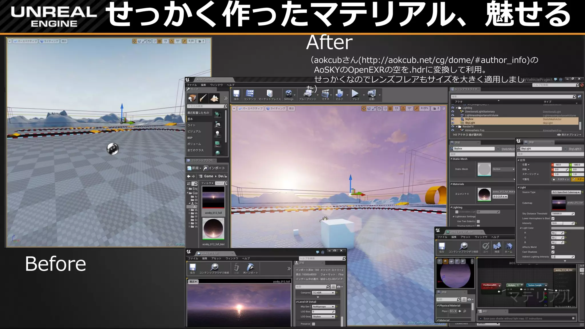 せっかく作ったマテリアル、魅せる
Before
After
（aokcubさん(http://aokcub.net/cg/dome/#author_info)の
AoSKYのOpenEXRの空を.hdrに変換して利用。
せっかくなのでレンズフレアもサイズを大きく適用しまし
た）
 