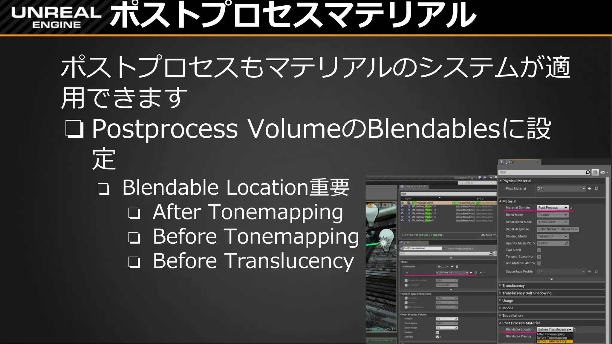 ポストプロセスマテリアル
ポストプロセスもマテリアルのシステムが適
用できます
❏ Postprocess VolumeのBlendablesに設
定
❏ Blendable Location重要
❏ After Tonemapping
❏ Before Tonemapping
❏ Before Translucency
 