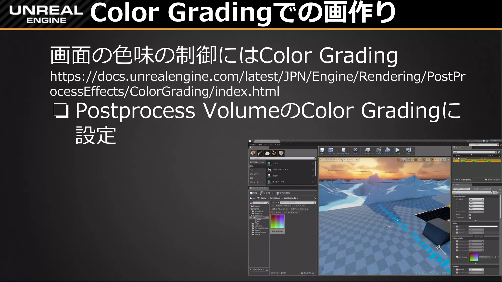 Color Gradingでの画作り
画面の色味の制御にはColor Grading
https://docs.unrealengine.com/latest/JPN/Engine/Rendering/PostPr
ocessEffects/ColorGrading/index.html
❏ Postprocess VolumeのColor Gradingに
設定
 