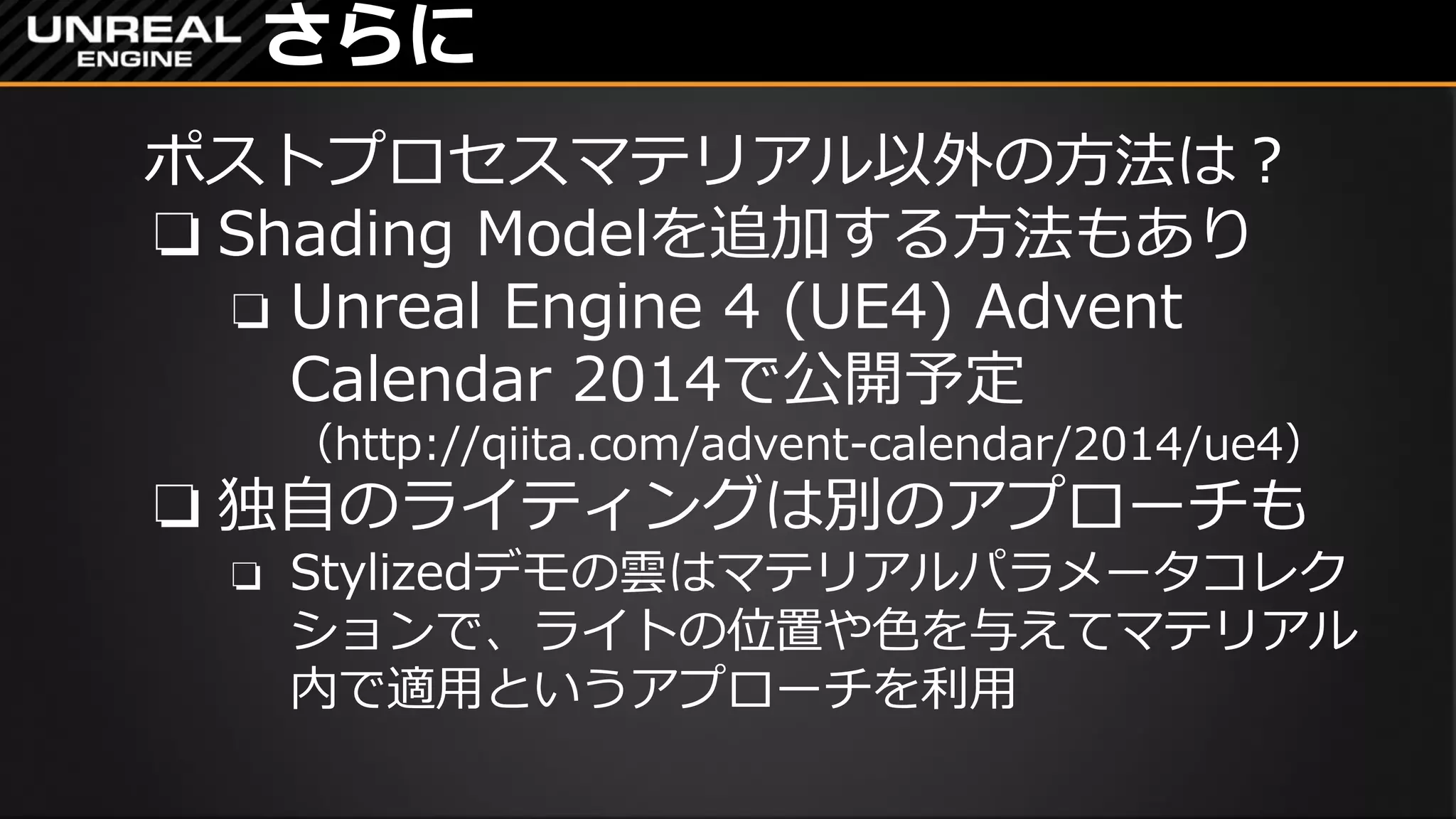 さらに
ポストプロセスマテリアル以外の方法は？
❏ Shading Modelを追加する方法もあり
❏ Unreal Engine 4 (UE4) Advent
Calendar 2014で公開予定
（http://qiita.com/advent-calendar/2014/ue4）
❏ 独自のライティングは別のアプローチも
❏ Stylizedデモの雲はマテリアルパラメータコレク
ションで、ライトの位置や色を与えてマテリアル
内で適用というアプローチを利用
 