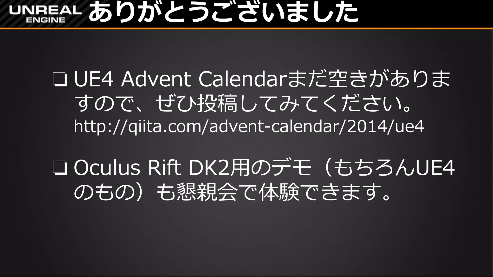 ありがとうございました
❏ UE4 Advent Calendarまだ空きがありま
すので、ぜひ投稿してみてください。
http://qiita.com/advent-calendar/2014/ue4
❏ Oculus Rift DK2用のデモ（もちろんUE4
のもの）も懇親会で体験できます。
 
