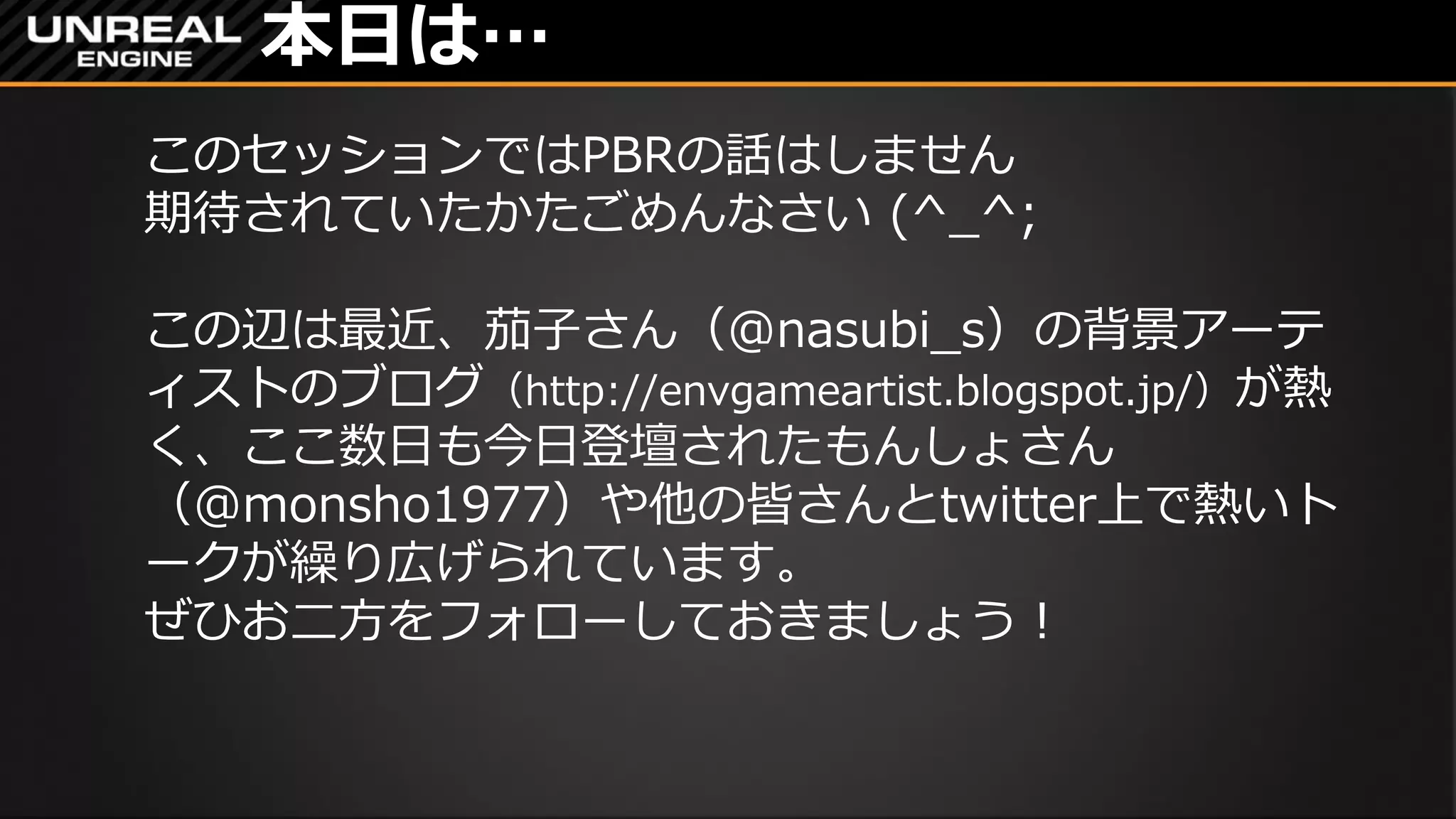 本日は…
このセッションではPBRの話はしません
期待されていたかたごめんなさい (^_^;
この辺は最近、茄子さん（@nasubi_s）の背景アーテ
ィストのブログ（http://envgameartist.blogspot.jp/）が熱
く、ここ数日も今日登壇されたもんしょさん
（@monsho1977）や他の皆さんとtwitter上で熱いト
ークが繰り広げられています。
ぜひお二方をフォローしておきましょう！
 