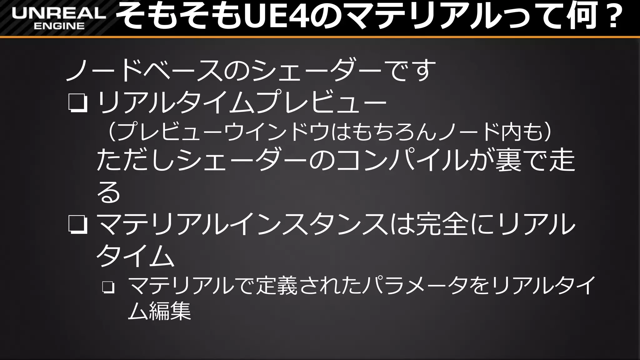 そもそもUE4のマテリアルって何？
ノードベースのシェーダーです
❏ リアルタイムプレビュー
（プレビューウインドウはもちろんノード内も）
ただしシェーダーのコンパイルが裏で走
る
❏ マテリアルインスタンスは完全にリアル
タイム
❏ マテリアルで定義されたパラメータをリアルタイ
ム編集
 