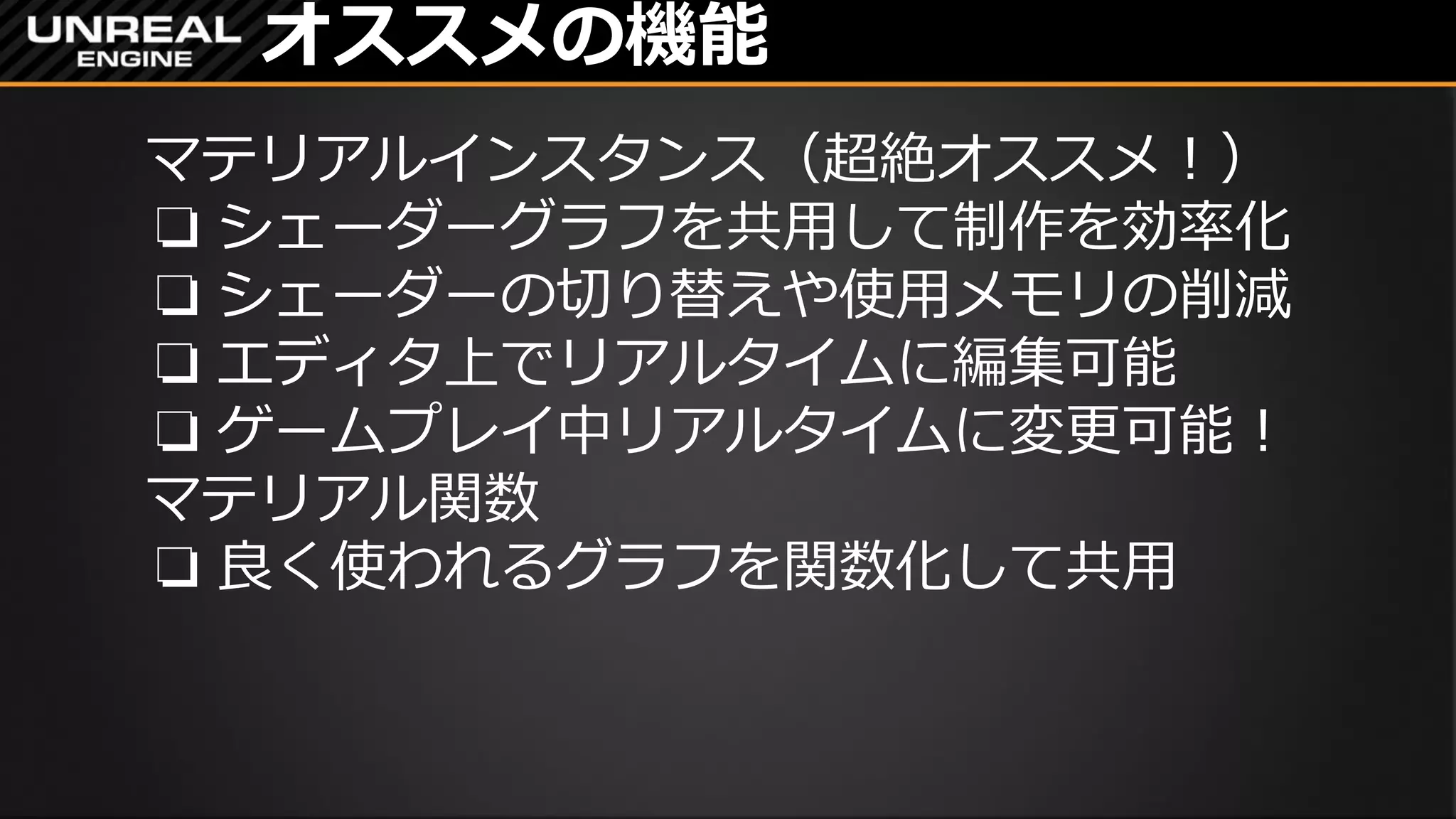 オススメの機能
マテリアルインスタンス（超絶オススメ！）
❏ シェーダーグラフを共用して制作を効率化
❏ シェーダーの切り替えや使用メモリの削減
❏ エディタ上でリアルタイムに編集可能
❏ ゲームプレイ中リアルタイムに変更可能！
マテリアル関数
❏ 良く使われるグラフを関数化して共用
 