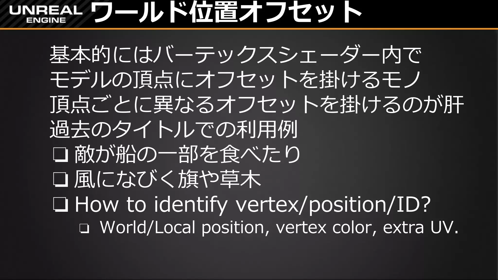ワールド位置オフセット
基本的にはバーテックスシェーダー内で
モデルの頂点にオフセットを掛けるモノ
頂点ごとに異なるオフセットを掛けるのが肝
過去のタイトルでの利用例
❏ 敵が船の一部を食べたり
❏ 風になびく旗や草木
❏ How to identify vertex/position/ID?
❏ World/Local position, vertex color, extra UV.
 