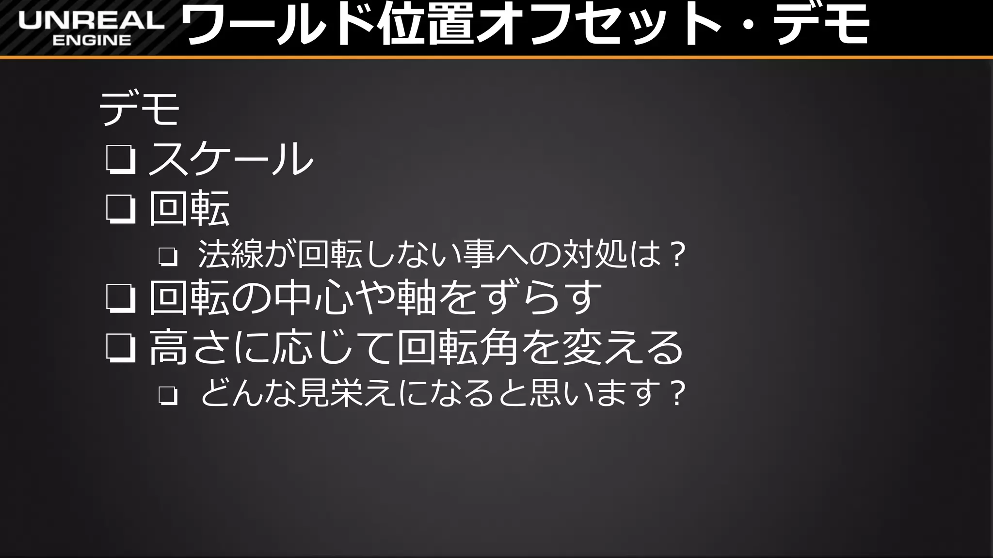 ワールド位置オフセット・デモ
デモ
❏ スケール
❏ 回転
❏ 法線が回転しない事への対処は？
→Normalに繋ぐ法線を回転してあげる
❏ 回転の中心や軸をずらす
❏ 高さに応じて回転角を変える
❏ どんな見栄えになると思います？
https://vine.co/v/OUVWBXvjEQi
 