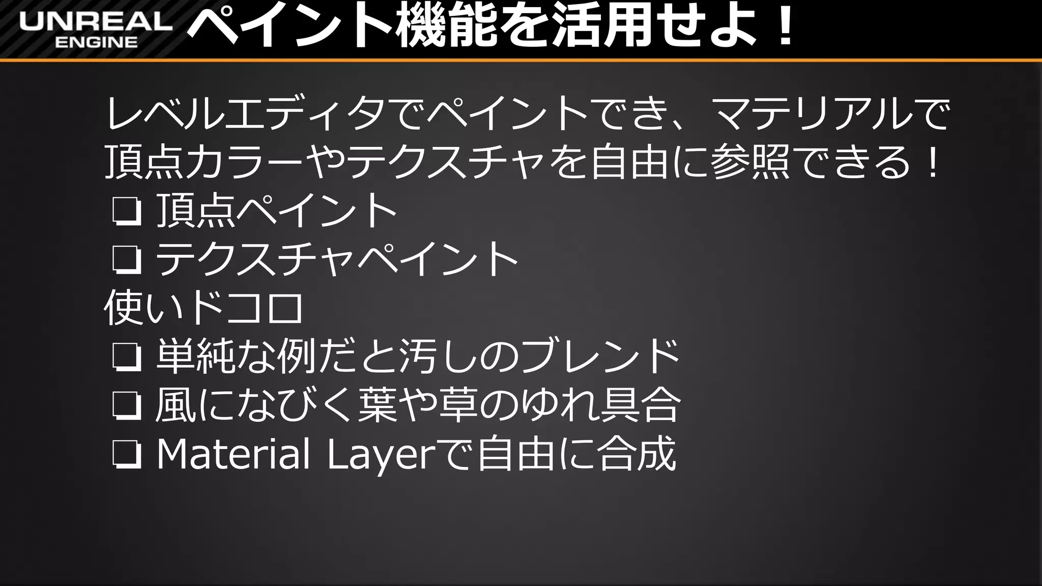 ペイント機能を活用せよ！
レベルエディタでペイントでき、マテリアルで
頂点カラーやテクスチャを自由に参照できる！
❏ 頂点ペイント
❏ テクスチャペイント
使いドコロ
❏ 単純な例だと汚しのブレンド
❏ 風になびく葉や草のゆれ具合
❏ Material Layerで自由に合成
 