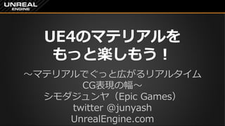 UE4のマテリアルを
もっと楽しもう！
～マテリアルでぐっと広がるリアルタイム
CG表現の幅～
シモダジュンヤ（Epic Games）
twitter @junyash
UnrealEngine.com
 