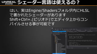シェーダー言語は使えるの？
はい、実はEngine/Shadersフォルダ内にHLSL
で書かれたシェーダーがあります
Shift+Ctrl+.(ピリオド)でエディタ上からコン
パイルさせる事が可能です
 