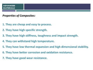 Properties of Composites:
1. They are cheap and easy to process.
2. They have high specific strength.
3. They have high stiffness, toughness and impact strength.
4. They can withstand high temperature.
5. They have low thermal expansion and high dimensional stability.
6. They have better corrosion and oxidation resistance.
7. They have good wear resistance.
 