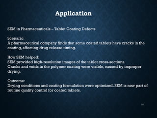 10
Application
SEM in Pharmaceuticals – Tablet Coating Defects
Scenario:
A pharmaceutical company finds that some coated tablets have cracks in the
coating, affecting drug release timing.
How SEM helped:
SEM provided high-resolution images of the tablet cross-sections.
Cracks and voids in the polymer coating were visible, caused by improper
drying.
Outcome:
Drying conditions and coating formulation were optimized. SEM is now part of
routine quality control for coated tablets.
 