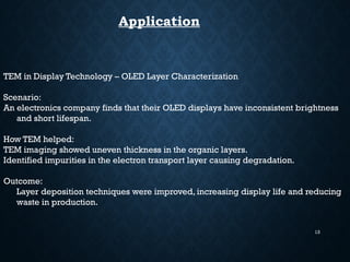 13
Application
TEM in Display Technology – OLED Layer Characterization
Scenario:
An electronics company finds that their OLED displays have inconsistent brightness
and short lifespan.
How TEM helped:
TEM imaging showed uneven thickness in the organic layers.
Identified impurities in the electron transport layer causing degradation.
Outcome:
Layer deposition techniques were improved, increasing display life and reducing
waste in production.
 