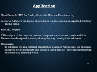 19
Application
Short Example: XRD for Quality Control in Ceramic Manufacturing
Scenario: A factory producing ceramic tiles is experiencing unexpected cracking
during firing.
How XRD helped:
XRD analysis of the raw clay revealed the presence of excess quartz and illite.
These minerals expand unevenly during heating, causing internal stress.
Conclusion:
By adjusting the raw material composition based on XRD results, the company
improved product strength and reduced firing defects—increasing production
efficiency and reducing waste.
 