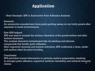 22
Application
🚗 Short Example: XPS in Automotive Paint Adhesion Analysis
Scenario:
An automotive manufacturer faces paint peeling issues on car body panels after
exposure to harsh environments.
How XPS helped:
XPS was used to analyze the surface chemistry of the panels before and after
surface treatment.
The analysis detected contaminants like oil residues and silicone
compounds that hinder paint adhesion.
After improved cleaning and surface activation, XPS confirmed a clean, oxide-
rich surface ideal for paint bonding.
Conclusion:
XPS provided crucial information to optimize surface preparation, resulting
in stronger paint adhesion, improved aesthetic durability, and reduced warranty
claims.
 